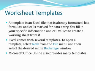 Worksheet Templates
 A template is an Excel file that is already formatted, has
formulas, and cells marked for data entry. You fill in
your specific information and cell values to create a
working sheet from it
 Excel comes with several templates. To open a
template, select New from the File menu and then
select the desired in the Backstage window
 Microsoft Office Online also provides many templates
 