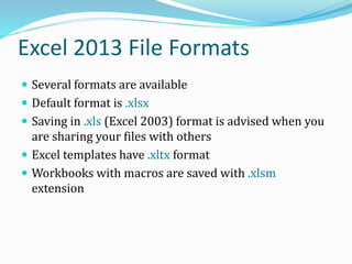Excel 2013 File Formats
 Several formats are available
 Default format is .xlsx
 Saving in .xls (Excel 2003) format is advised when you
are sharing your files with others
 Excel templates have .xltx format
 Workbooks with macros are saved with .xlsm
extension
 