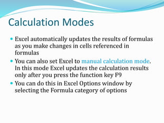 Calculation Modes
 Excel automatically updates the results of formulas
as you make changes in cells referenced in
formulas
 You can also set Excel to manual calculation mode.
In this mode Excel updates the calculation results
only after you press the function key F9
 You can do this in Excel Options window by
selecting the Formula category of options
 