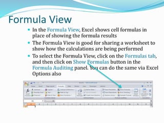 Formula View
 In the Formula View, Excel shows cell formulas in
place of showing the formula results
 The Formula View is good for sharing a worksheet to
show how the calculations are being performed
 To select the Formula View, click on the Formulas tab,
and then click on Show Formulas button in the
Formula Auditing panel. You can do the same via Excel
Options also
 