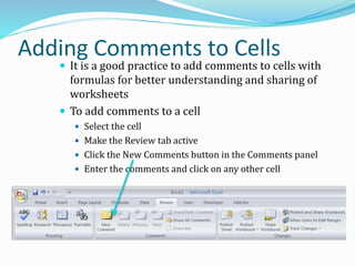 Adding Comments to Cells
 It is a good practice to add comments to cells with
formulas for better understanding and sharing of
worksheets
 To add comments to a cell
 Select the cell
 Make the Review tab active
 Click the New Comments button in the Comments panel
 Enter the comments and click on any other cell
 