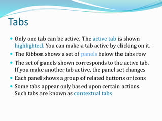 Tabs
 Only one tab can be active. The active tab is shown
highlighted. You can make a tab active by clicking on it.
 The Ribbon shows a set of panels below the tabs row
 The set of panels shown corresponds to the active tab.
If you make another tab active, the panel set changes
 Each panel shows a group of related buttons or icons
 Some tabs appear only based upon certain actions.
Such tabs are known as contextual tabs
 