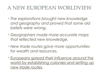 A NEW EUROPEAN WORLDVIEW
• The explorations brought new knowledge
and geography and proved that some old
beliefs were wrong.
• Geographers made more-accurate maps
that reflected new knowledge.
• New trade routes gave more opportunities
for wealth and resources.
• Europeans spread their influence around the
world by establishing colonies and setting up
new trade routes.
 