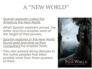 A “NEW WORLD”
• Spanish explorers called the
Americas the New World.
• When Spanish explorers arrived, the
Aztec and Inca empires were at
the height of their powers.
• Spanish explorers in the New World
found gold and silver as they
conquered the empires there.
• They also passed along diseases to
the native peoples that killed
possibly more than three-quarters
of them.
 
