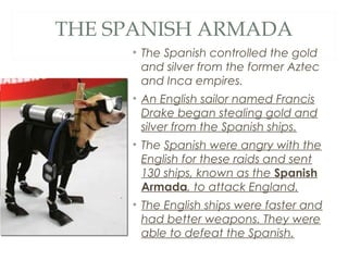 THE SPANISH ARMADA
• The Spanish controlled the gold
and silver from the former Aztec
and Inca empires.
• An English sailor named Francis
Drake began stealing gold and
silver from the Spanish ships.
• The Spanish were angry with the
English for these raids and sent
130 ships, known as the Spanish
Armada, to attack England.
• The English ships were faster and
had better weapons. They were
able to defeat the Spanish.
 
