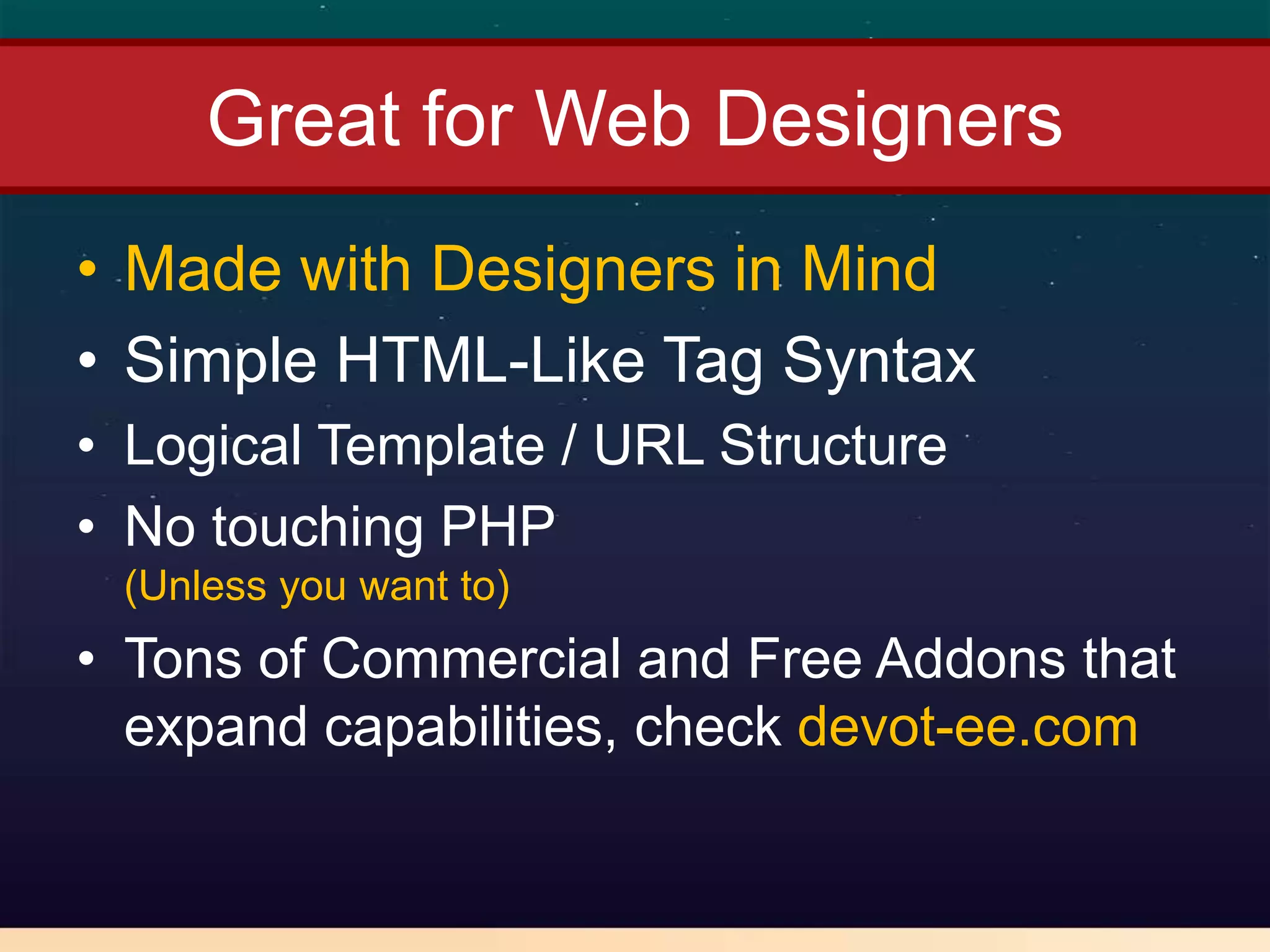 Great for Web Designers
• Made with Designers in Mind
• Simple HTML-Like Tag Syntax
• Logical Template / URL Structure
• No touching PHP
 (Unless you want to)
• Tons of Commercial and Free Addons that
  expand capabilities, check devot-ee.com
 