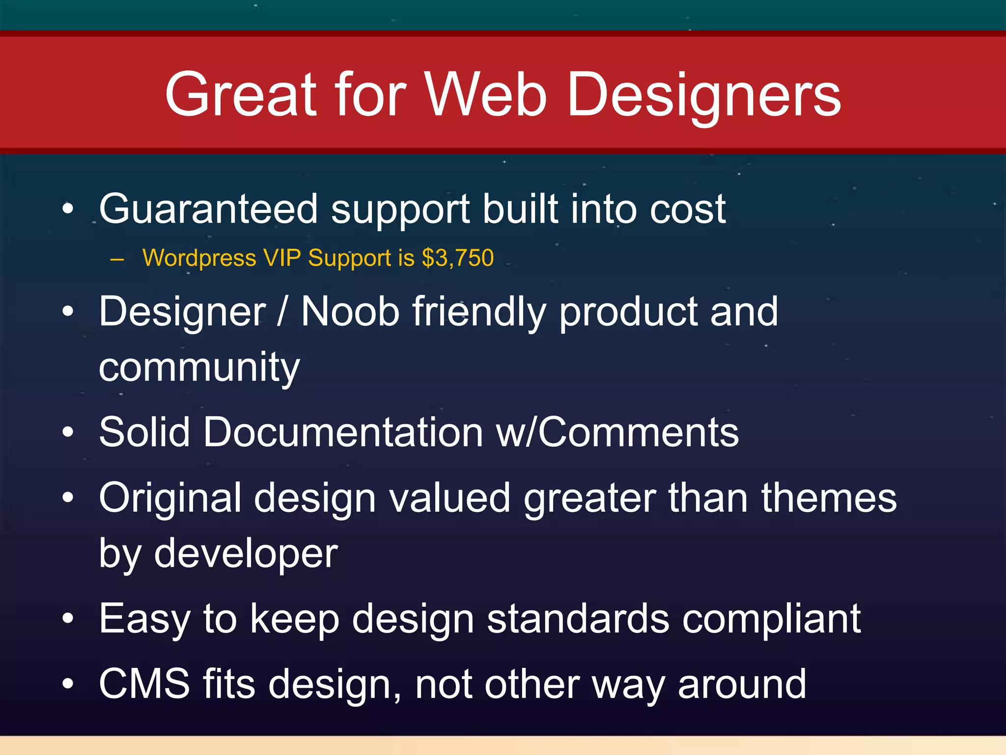 Great for Web Designers
• Guaranteed support built into cost
  – Wordpress VIP Support is $3,750

• Designer / Noob friendly product and
  community
• Solid Documentation w/Comments
• Original design valued greater than themes
  by developer
• Easy to keep design standards compliant
• CMS fits design, not other way around
 