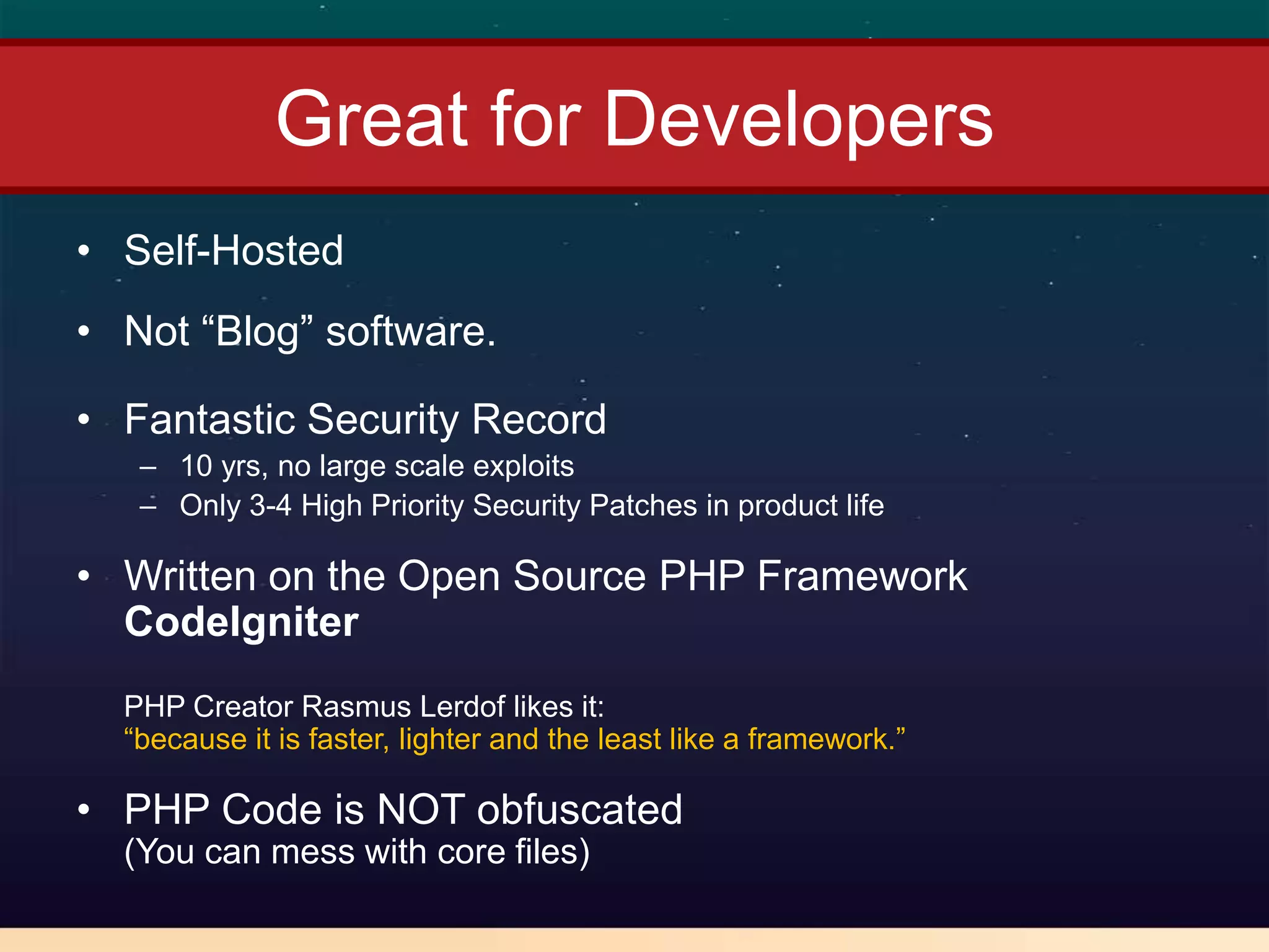 Great for Developers
• Self-Hosted
• Not “Blog” software.

• Fantastic Security Record
   – 10 yrs, no large scale exploits
   – Only 3-4 High Priority Security Patches in product life

• Written on the Open Source PHP Framework
  CodeIgniter
  PHP Creator Rasmus Lerdof likes it:
  “because it is faster, lighter and the least like a framework.”

• PHP Code is NOT obfuscated
  (You can mess with core files)
 