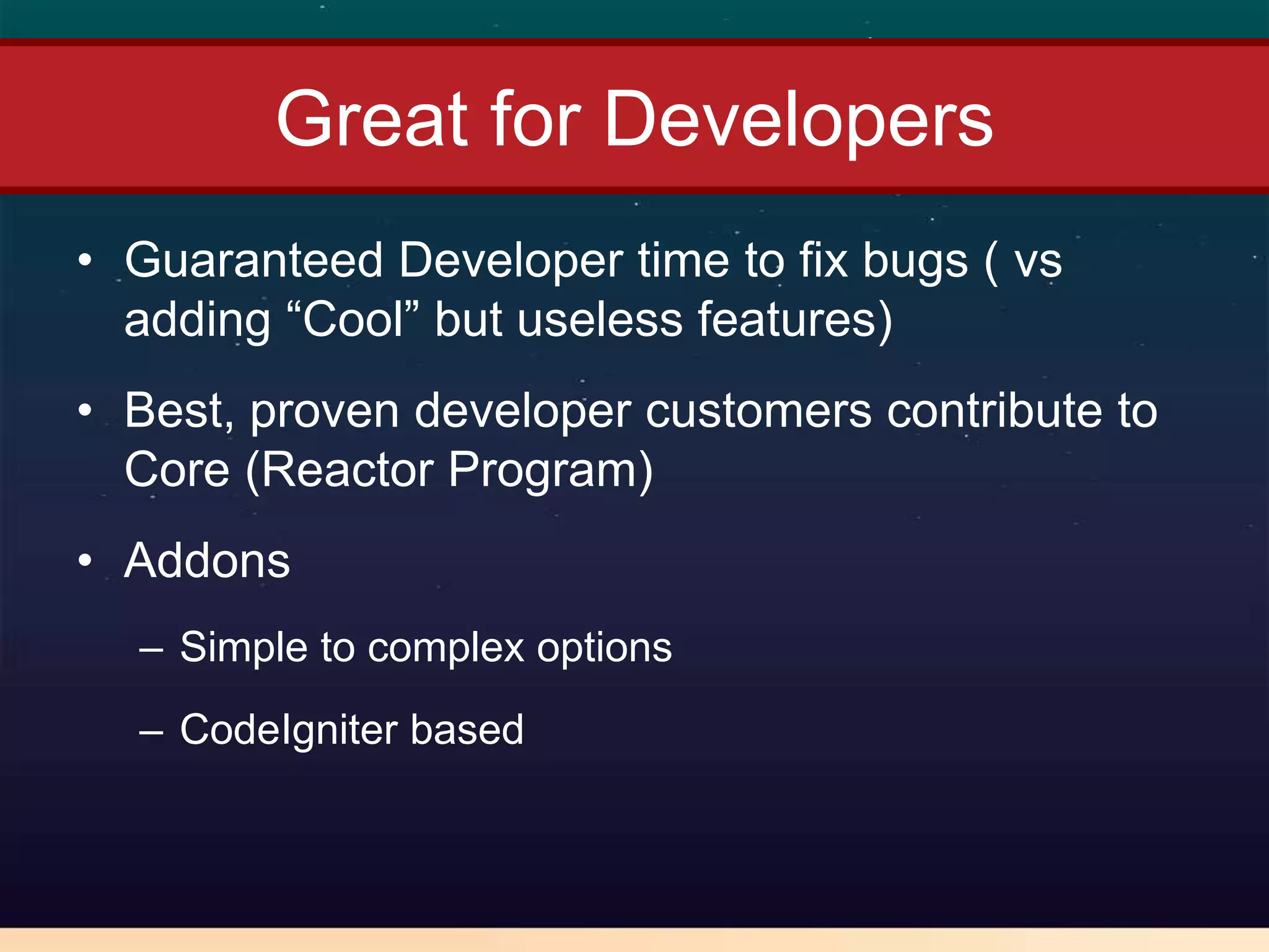 Great for Developers
• Guaranteed Developer time to fix bugs ( vs
  adding “Cool” but useless features)
• Best, proven developer customers contribute to
  Core (Reactor Program)
• Addons
  – Simple to complex options
  – CodeIgniter based
 