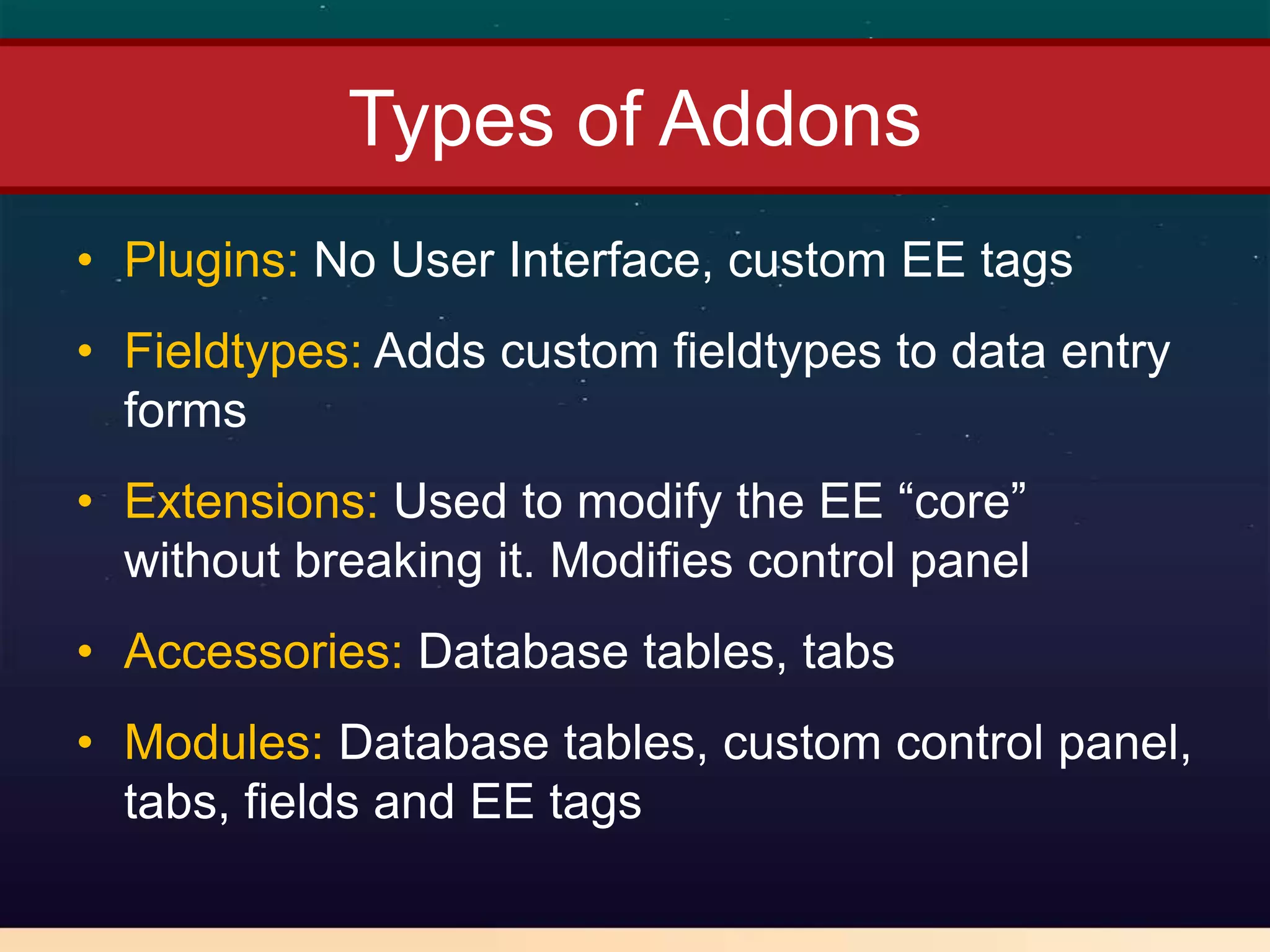 Types of Addons
• Plugins: No User Interface, custom EE tags
• Fieldtypes: Adds custom fieldtypes to data entry
  forms
• Extensions: Used to modify the EE “core”
  without breaking it. Modifies control panel
• Accessories: Database tables, tabs
• Modules: Database tables, custom control panel,
  tabs, fields and EE tags
 