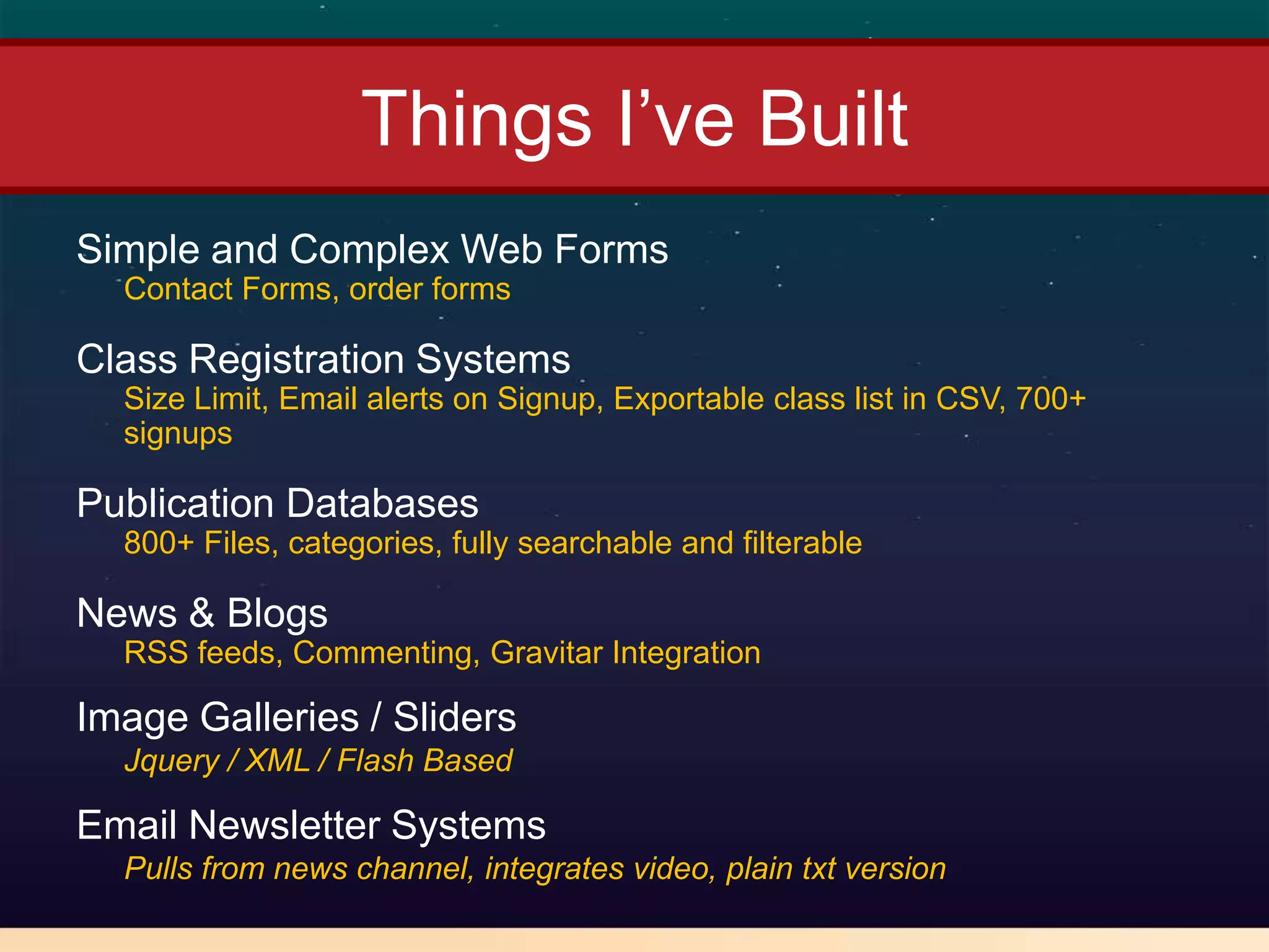 Things I’ve Built
Simple and Complex Web Forms
  Contact Forms, order forms

Class Registration Systems
  Size Limit, Email alerts on Signup, Exportable class list in CSV, 700+
  signups

Publication Databases
  800+ Files, categories, fully searchable and filterable

News & Blogs
  RSS feeds, Commenting, Gravitar Integration

Image Galleries / Sliders
  Jquery / XML / Flash Based

Email Newsletter Systems
  Pulls from news channel, integrates video, plain txt version
 