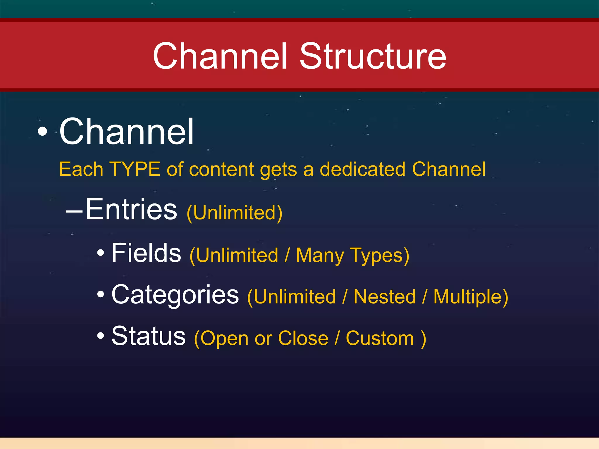 Channel Structure

• Channel
 Each TYPE of content gets a dedicated Channel

 –Entries (Unlimited)
    • Fields (Unlimited / Many Types)
    • Categories (Unlimited / Nested / Multiple)
    • Status (Open or Close / Custom )
 