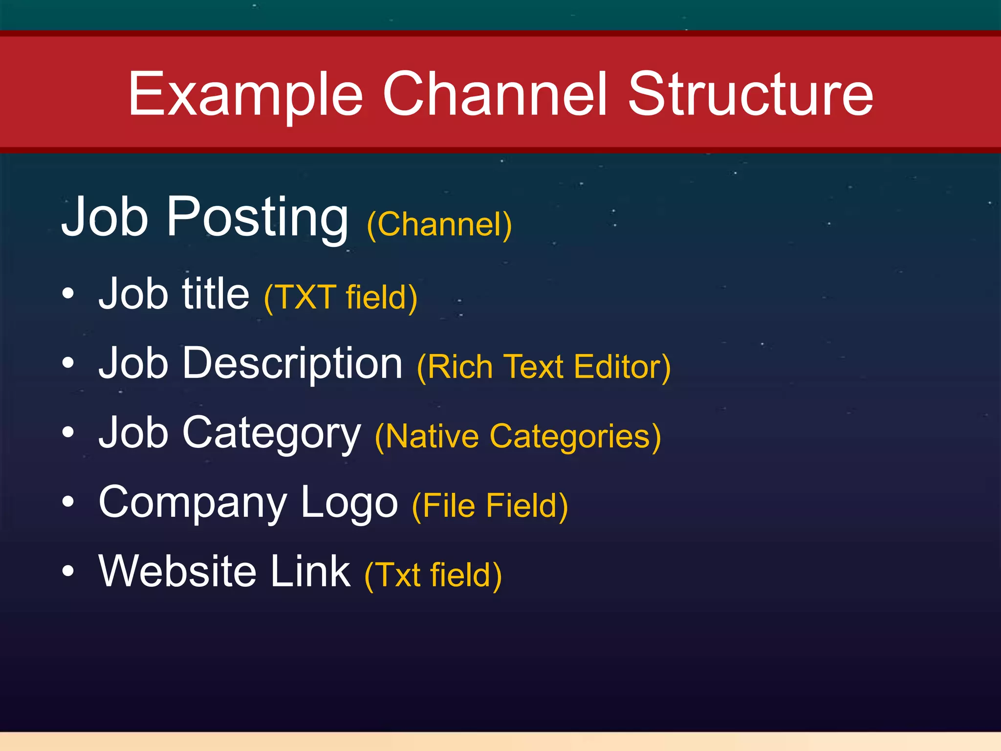 Example Channel Structure
Job Posting (Channel)
• Job title (TXT field)
• Job Description (Rich Text Editor)
• Job Category (Native Categories)
• Company Logo (File Field)
• Website Link (Txt field)
 
