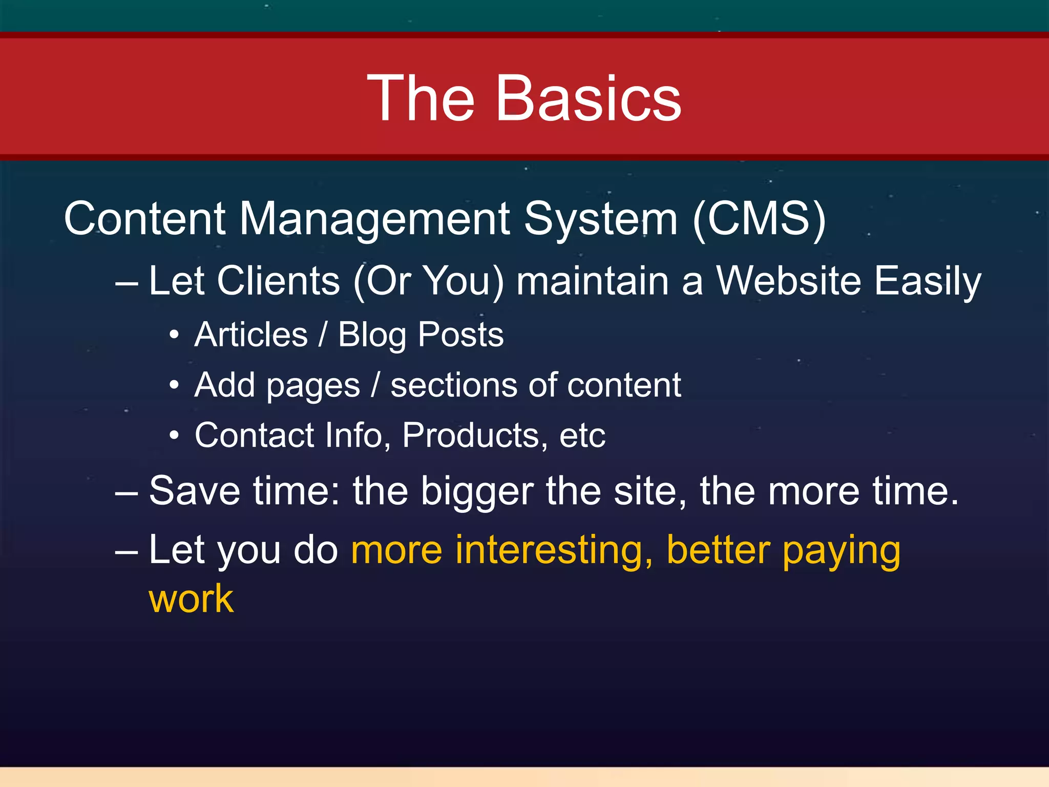The Basics
Content Management System (CMS)
  – Let Clients (Or You) maintain a Website Easily
    • Articles / Blog Posts
    • Add pages / sections of content
    • Contact Info, Products, etc
  – Save time: the bigger the site, the more time.
  – Let you do more interesting, better paying
    work
 