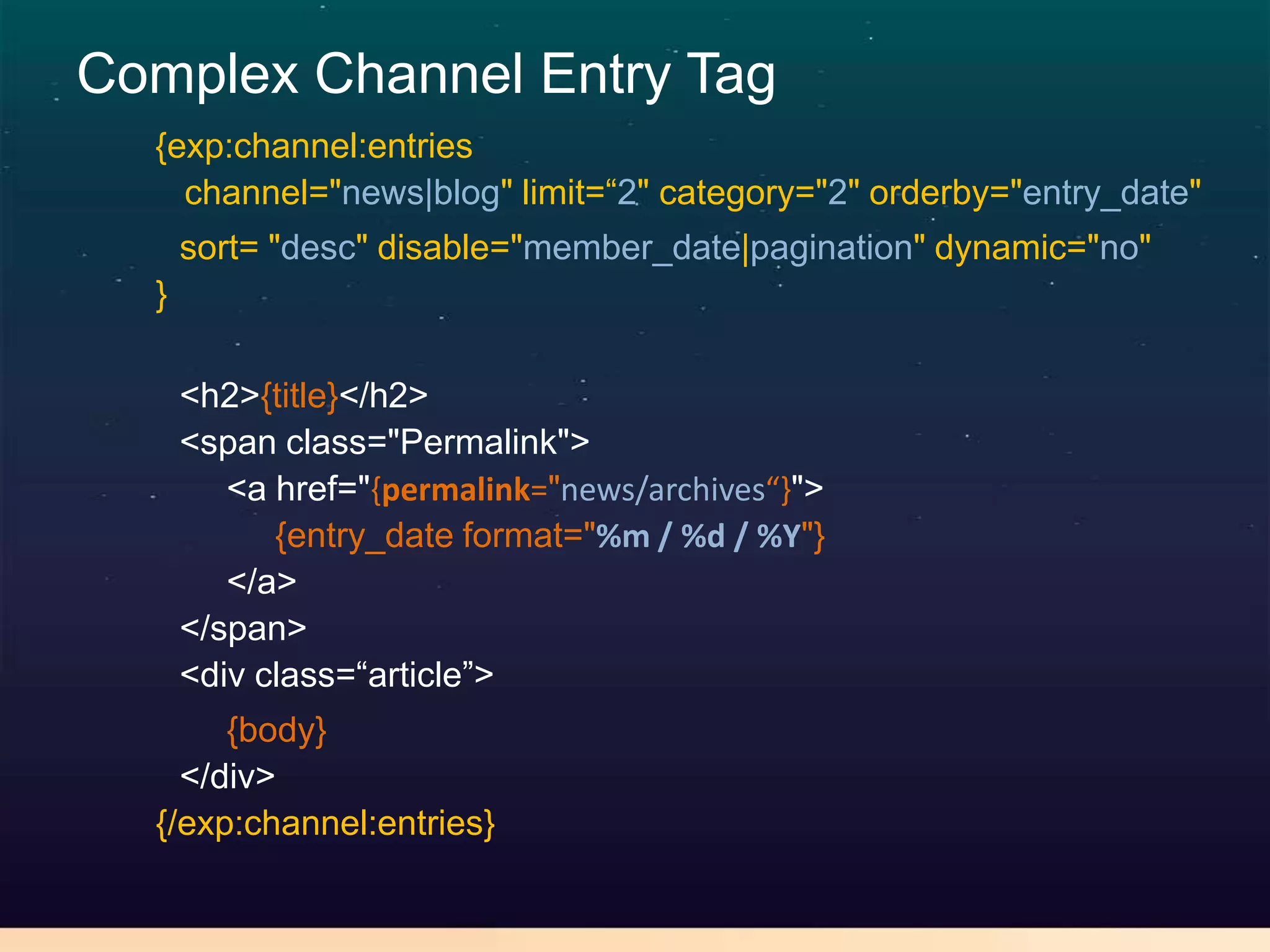 Complex Channel Entry Tag
  {exp:channel:entries
    channel="news|blog" limit=“2" category="2" orderby="entry_date"
      sort= "desc" disable="member_date|pagination" dynamic="no"
  }

      <h2>{title}</h2>
      <span class="Permalink">
         <a href="{permalink="news/archives“}">
            {entry_date format="%m / %d / %Y"}
         </a>
      </span>
      <div class=“article”>
       {body}
    </div>
  {/exp:channel:entries}
 