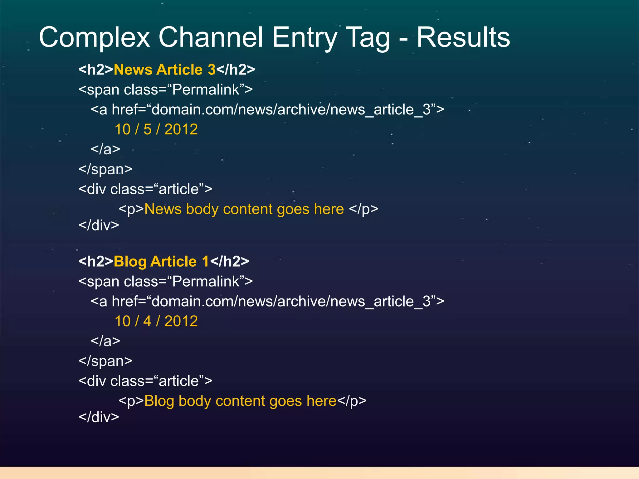 Complex Channel Entry Tag - Results
  <h2>News Article 3</h2>
  <span class=“Permalink”>
    <a href=“domain.com/news/archive/news_article_3”>
       10 / 5 / 2012
    </a>
  </span>
  <div class=“article”>
        <p>News body content goes here </p>
  </div>

  <h2>Blog Article 1</h2>
  <span class=“Permalink”>
    <a href=“domain.com/news/archive/news_article_3”>
       10 / 4 / 2012
    </a>
  </span>
  <div class=“article”>
        <p>Blog body content goes here</p>
  </div>
 