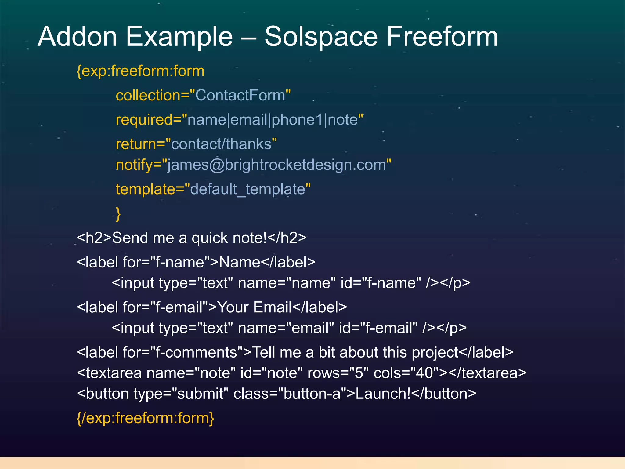 Addon Example – Solspace Freeform
  {exp:freeform:form
       collection="ContactForm"
       required="name|email|phone1|note"
       return="contact/thanks”
       notify="james@brightrocketdesign.com"
       template="default_template"
       }
  <h2>Send me a quick note!</h2>
  <label for="f-name">Name</label>
       <input type="text" name="name" id="f-name" /></p>
  <label for="f-email">Your Email</label>
       <input type="text" name="email" id="f-email" /></p>
  <label for="f-comments">Tell me a bit about this project</label>
  <textarea name="note" id="note" rows="5" cols="40"></textarea>
  <button type="submit" class="button-a">Launch!</button>
  {/exp:freeform:form}
 