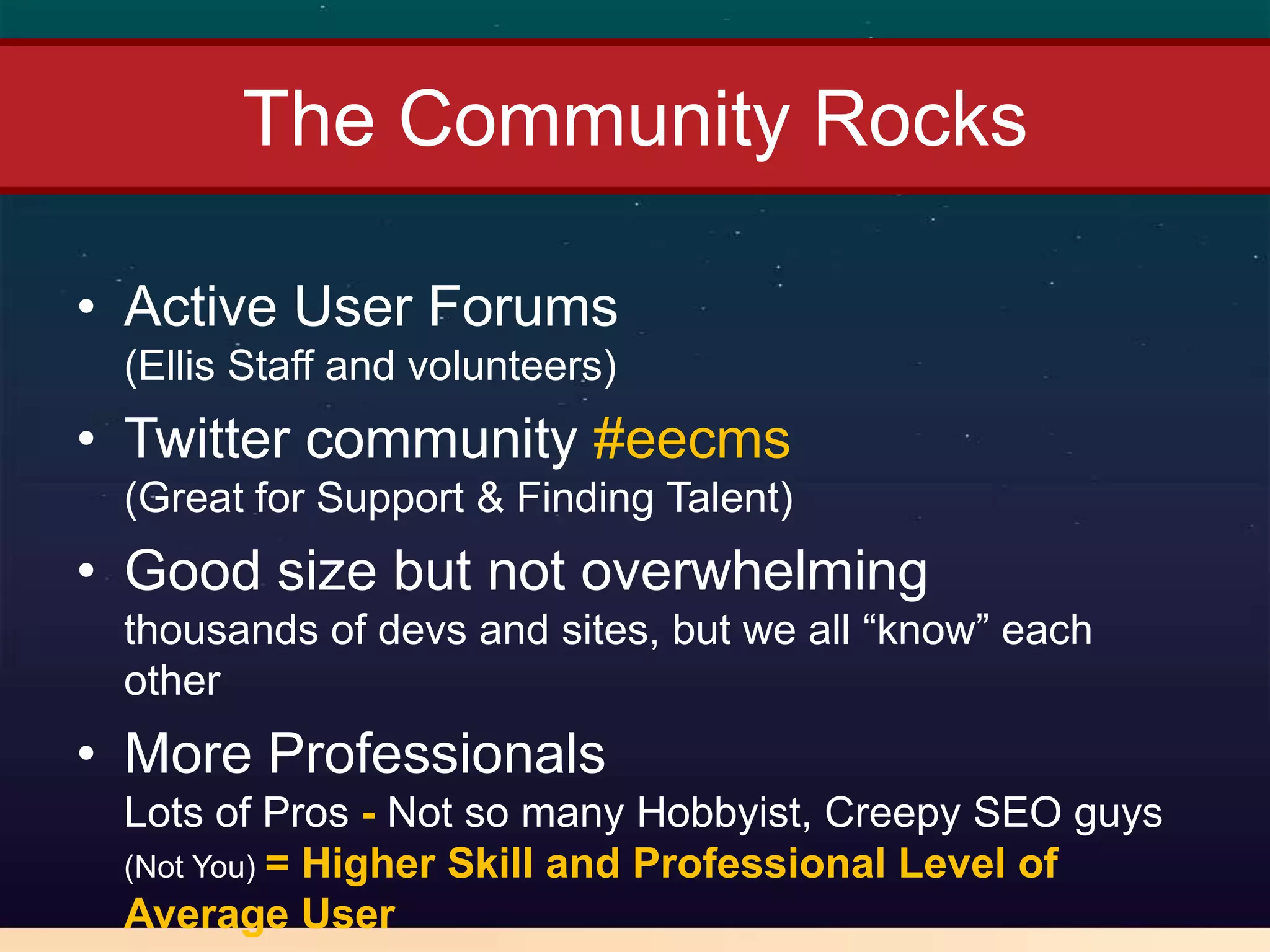 The Community Rocks

• Active User Forums
 (Ellis Staff and volunteers)
• Twitter community #eecms
 (Great for Support & Finding Talent)
• Good size but not overwhelming
 thousands of devs and sites, but we all “know” each
 other
• More Professionals
 Lots of Pros - Not so many Hobbyist, Creepy SEO guys
 (Not You) = Higher Skill and Professional Level of
 Average User
 