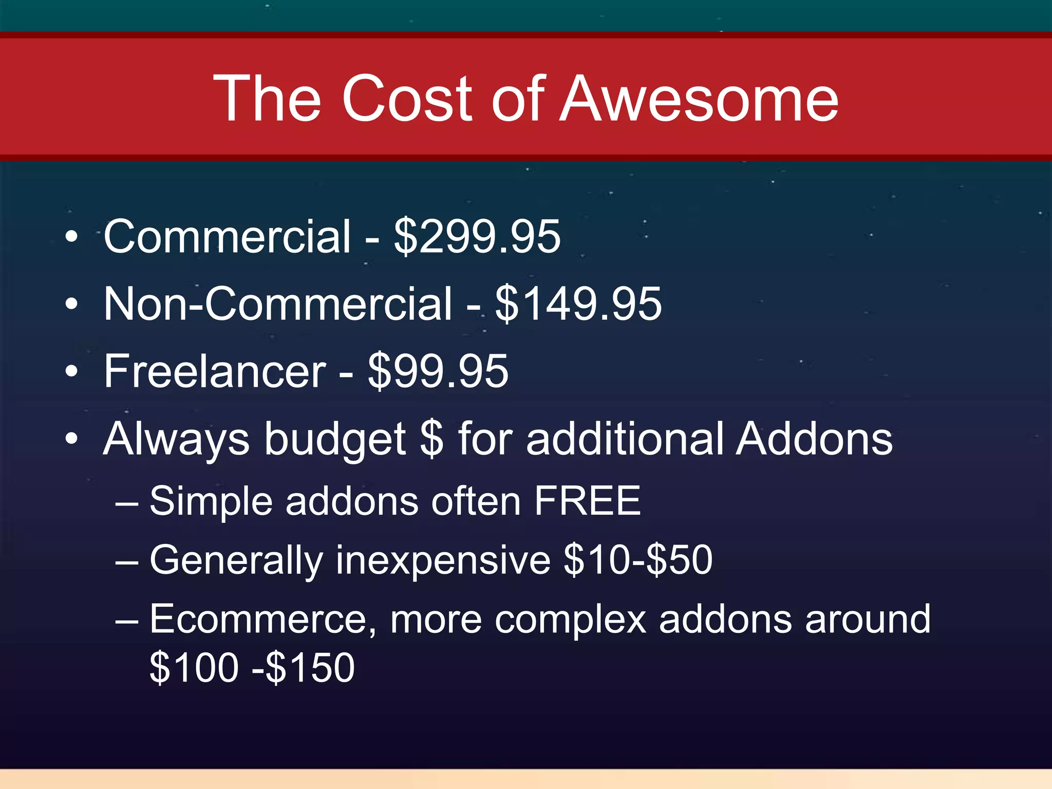 The Cost of Awesome

•   Commercial - $299.95
•   Non-Commercial - $149.95
•   Freelancer - $99.95
•   Always budget $ for additional Addons
    – Simple addons often FREE
    – Generally inexpensive $10-$50
    – Ecommerce, more complex addons around
      $100 -$150
 