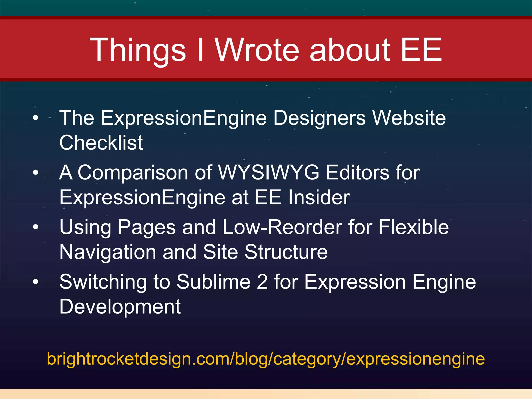 Things I Wrote about EE
• The ExpressionEngine Designers Website
  Checklist
• A Comparison of WYSIWYG Editors for
  ExpressionEngine at EE Insider
• Using Pages and Low-Reorder for Flexible
  Navigation and Site Structure
• Switching to Sublime 2 for Expression Engine
  Development

 brightrocketdesign.com/blog/category/expressionengine
 
