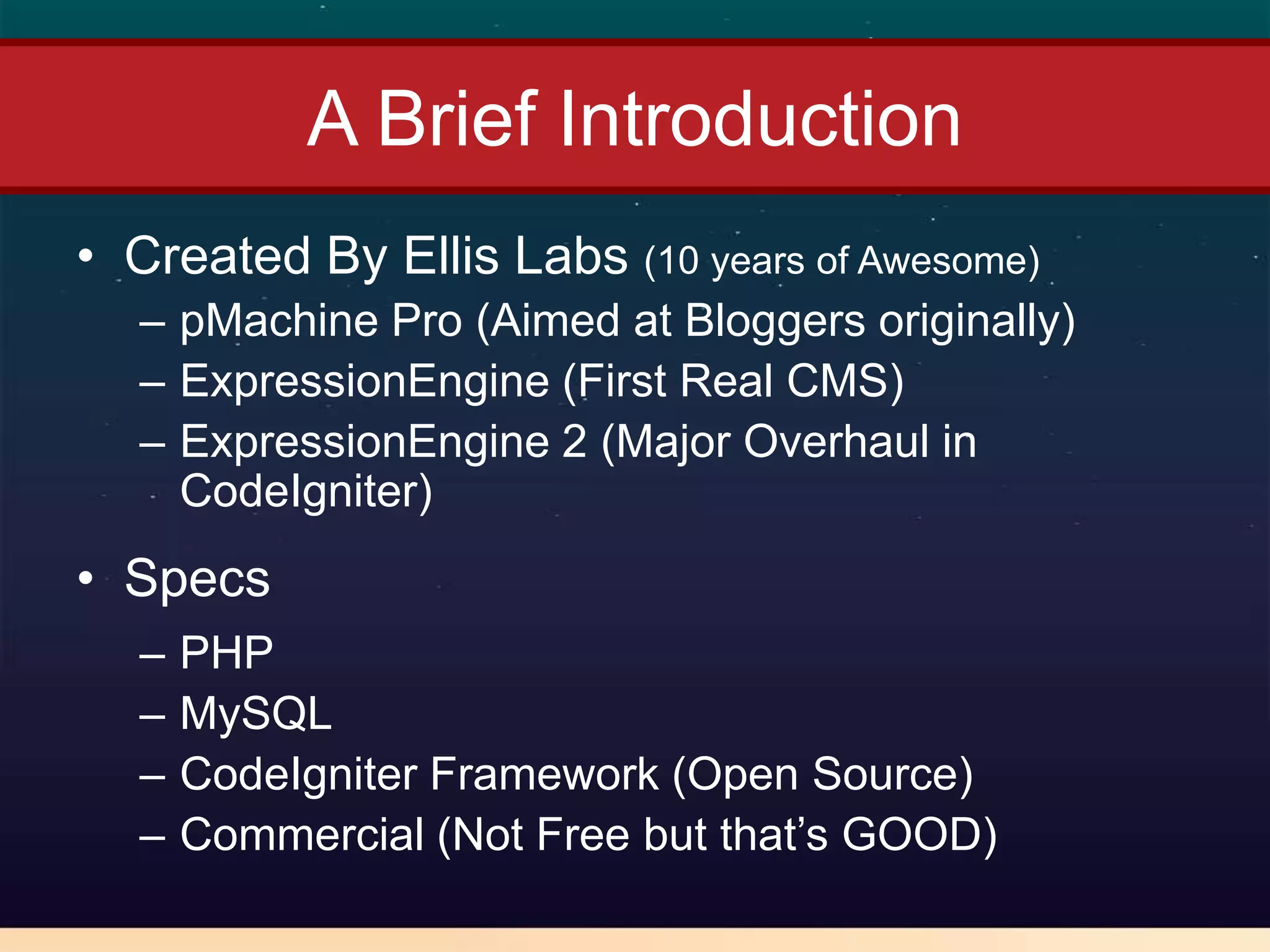 A Brief Introduction
• Created By Ellis Labs (10 years of Awesome)
  – pMachine Pro (Aimed at Bloggers originally)
  – ExpressionEngine (First Real CMS)
  – ExpressionEngine 2 (Major Overhaul in
    CodeIgniter)
• Specs
  –   PHP
  –   MySQL
  –   CodeIgniter Framework (Open Source)
  –   Commercial (Not Free but that’s GOOD)
 