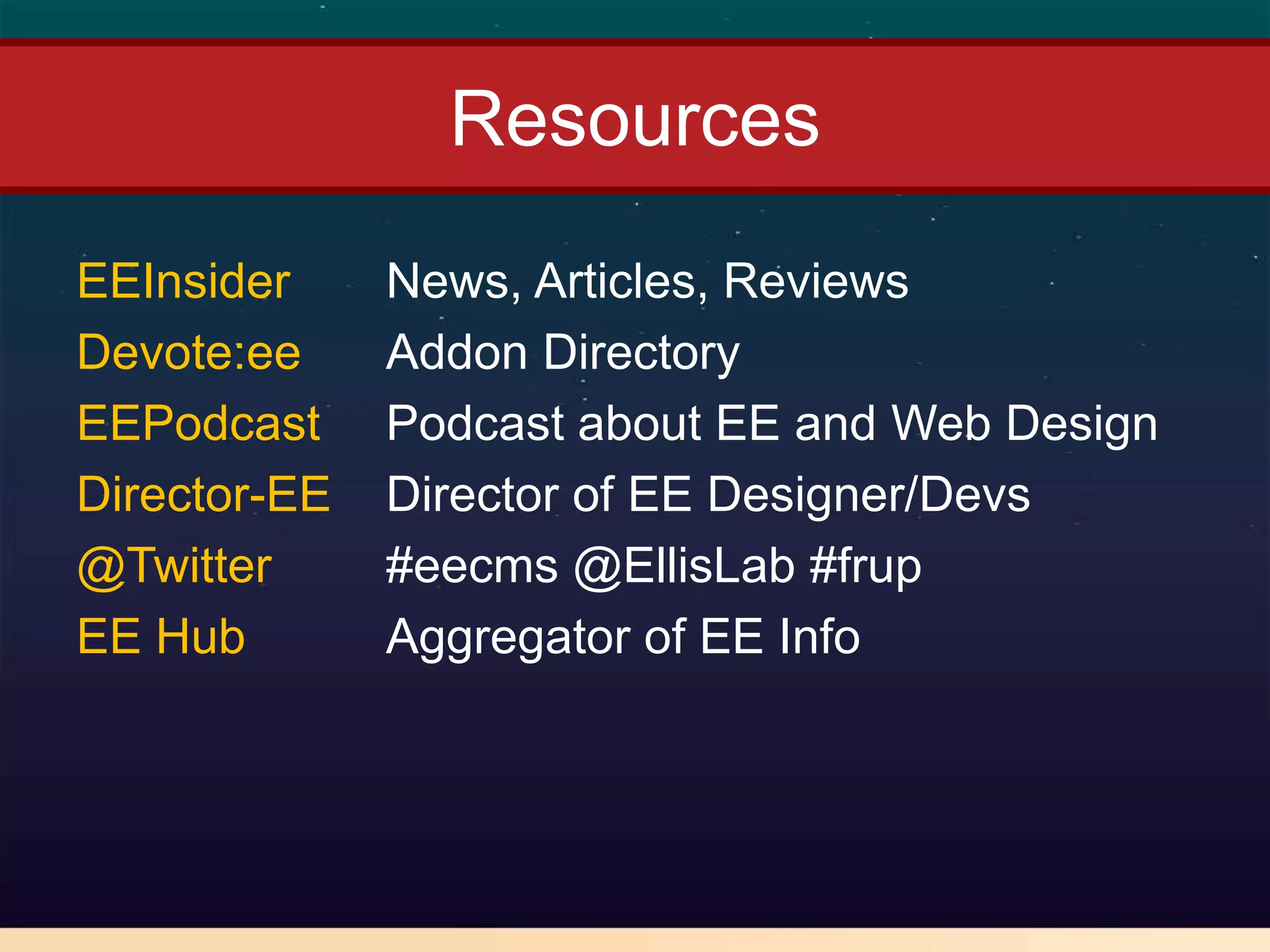 Resources
EEInsider     News, Articles, Reviews
Devote:ee     Addon Directory
EEPodcast     Podcast about EE and Web Design
Director-EE   Director of EE Designer/Devs
@Twitter      #eecms @EllisLab #frup
EE Hub        Aggregator of EE Info
 