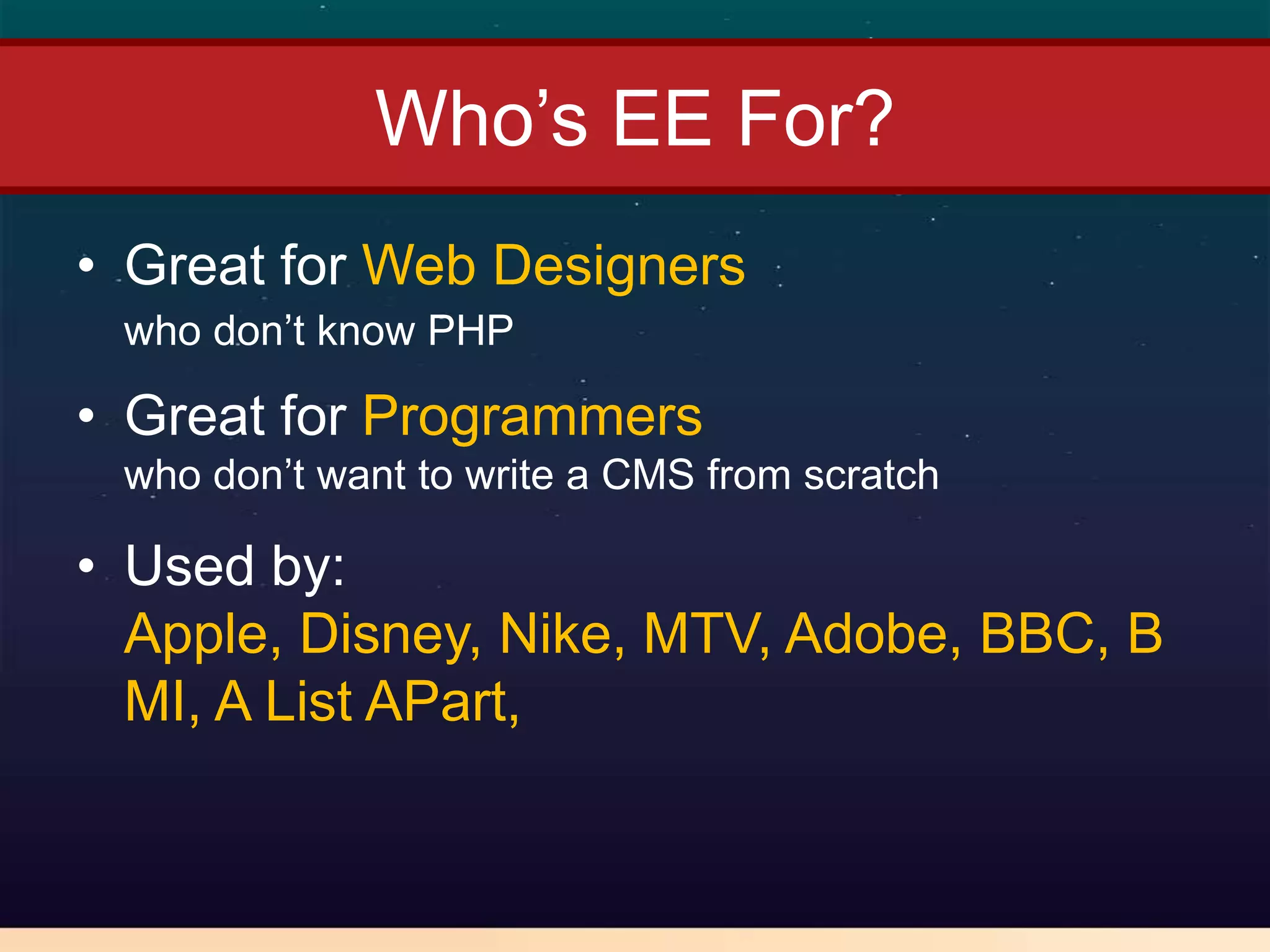 Who’s EE For?
• Great for Web Designers
 who don’t know PHP

• Great for Programmers
 who don’t want to write a CMS from scratch

• Used by:
  Apple, Disney, Nike, MTV, Adobe, BBC, B
  MI, A List APart,
 