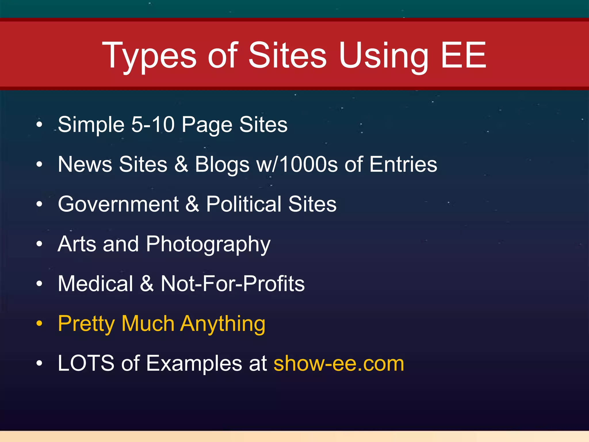 Types of Sites Using EE
• Simple 5-10 Page Sites
• News Sites & Blogs w/1000s of Entries
• Government & Political Sites
• Arts and Photography
• Medical & Not-For-Profits
• Pretty Much Anything
• LOTS of Examples at show-ee.com
 