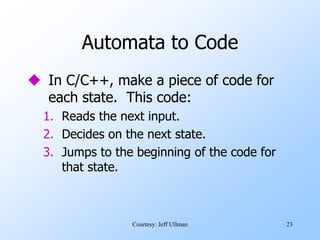 23
Automata to Code
 In C/C++, make a piece of code for
each state. This code:
1. Reads the next input.
2. Decides on the next state.
3. Jumps to the beginning of the code for
that state.
Courtesy: Jeff Ullman
 