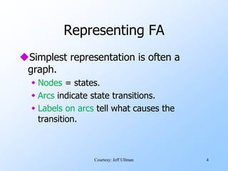 4
Representing FA
Simplest representation is often a
graph.
 Nodes = states.
 Arcs indicate state transitions.
 Labels on arcs tell what causes the
transition.
Courtesy: Jeff Ullman
 