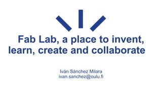 Fab Lab, a place to invent,
learn, create and collaborate
Iván Sánchez Milara
ivan.sanchez@oulu.fi
 