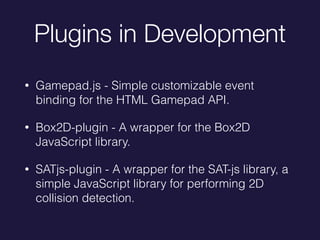 Plugins in Development
? Gamepad.js - Simple customizable event
binding for the HTML Gamepad API.
? Box2D-plugin - A wrapper for the Box2D
JavaScript library.
? SATjs-plugin - A wrapper for the SAT-js library, a
simple JavaScript library for performing 2D
collision detection.
 