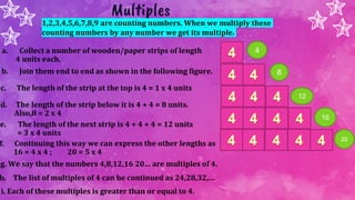 Multiples
1,2,3,4,5,6,7,8,9 are counting numbers. When we multiply these
counting numbers by any number we get its multiple.
a. Collect a number of wooden/paper strips of length
4 units each.
b. Join them end to end as shown in the following figure.
c. The length of the strip at the top is 4 = 1 x 4 units
d. The length of the strip below it is 4 + 4 = 8 units.
Also,8 = 2 x 4
e. The length of the next strip is 4 + 4 + 4 = 12 units
= 3 x 4 units
f. Continuing this way we can express the other lengths as
16 = 4 x 4 ; 20 = 5 x 4
g. We say that the numbers 4,8,12,16 20… are multiples of 4.
h. The list of multiples of 4 can be continued as 24,28,32,…
i. Each of these multiples is greater than or equal to 4.
4
8
16
20
12
 