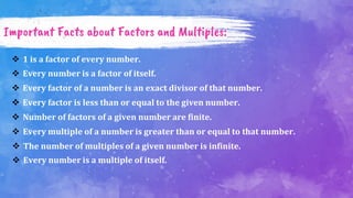 Important Facts about Factors and Multiples:
 1 is a factor of every number.
 Every number is a factor of itself.
 Every factor of a number is an exact divisor of that number.
 Every factor is less than or equal to the given number.
 Number of factors of a given number are finite.
 Every multiple of a number is greater than or equal to that number.
 The number of multiples of a given number is infinite.
 Every number is a multiple of itself.
 