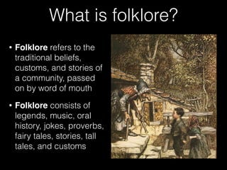 What is folklore?
• Folklore refers to the
traditional beliefs,
customs, and stories of
a community, passed
on by word of mouth
• Folklore consists of
legends, music, oral
history, jokes, proverbs,
fairy tales, stories, tall
tales, and customs
 