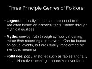Three Principle Genres of Folklore
• Legends - usually include an element of truth.
Are often based on historical facts, ﬁltered through
mythical qualities
• Myths: convey truth through symbolic meaning
rather than recording a true event. Can be based
on actual events, but are usually transformed by
symbolic meaning
• Folktales: popular stories such as fables and fairy
tales. Narrative meaning emphasized over facts.
 
