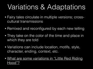 Variations & Adaptations
• Fairy tales circulate in multiple versions; cross-
cultural transmissions
• Remixed and reconﬁgured by each new telling
• They take on the color of the time and place in
which they are told
• Variations can include location, motifs, style,
character, ending, context, etc.
• What are some variations in “Little Red Riding
Hood”?
 