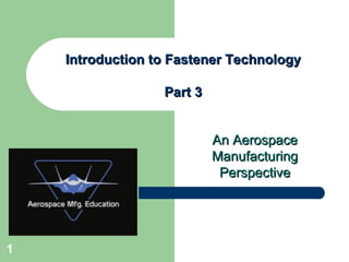 An AerospaceAn Aerospace
ManufacturingManufacturing
PerspectivePerspective
Introduction to Fastener TechnologyIntroduction to Fastener Technology
Part 3Part 3
1
 