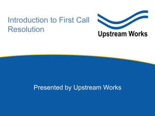 Introduction to First Call
Resolution
Presented by Upstream Works
 
