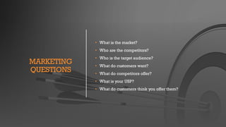 MARKETING
QUESTIONS
• What is the market?
• Who are the competitors?
• Who is the target audience?
• What do customers want?
• What do competitors offer?
• What is your USP?
• What do customers think you offer them?
 