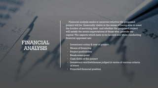 FINANCIAL
ANALYSIS
• Financial analysis seeks to ascertain whether the proposed
project will be financially viable in the sense of being able to meet
the burden of servicing debt and whether the proposed project
will satisfy the return expectations of those who provide the
capital.The aspects which have to be looked into while conducting
financial appraisal are:
• Investment outlay & cost of project.
• Means of financing
• Project profitability
• Break-even-point
• Cash flows of the project
• Investment worthwhileness judged in terms of various criteria
of merit
• Projected financial position
 