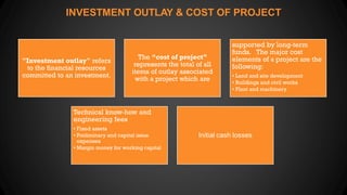 INVESTMENT OUTLAY & COST OF PROJECT
"Investment outlay" refers
to the financial resources
committed to an investment.
The “cost of project”
represents the total of all
items of outlay associated
with a project which are
supported by long-term
funds. The major cost
elements of a project are the
following:
• Land and site development
• Buildings and civil works
• Plant and machinery
Technical know-how and
engineering fees
• Fixed assets
• Preliminary and capital issue
expenses
• Margin money for working capital
Initial cash losses
 