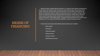 MEANS OF
FINANCING
• Means by which a budget deficit is financed, or a surplus is used. Means of financing are
not included in the budget totals. The primary means of financing is borrowing from the
public. In general, the cumulative amount borrowed from the public (debt held by the
public) will increase if there is a deficit and decrease if there is a surplus, although other
factors can affect the amount that the government must borrow. Those factors, known as
other means of financing, include reductions (or increases) in the government's cash
balances, changes in outstanding checks, changes in accrued interest costs included in the
budget but not yet paid, and cash flows reflected in credit financing accounts.
• Tomeet the cost of project the following means of finance are available:
• Share capital
• Term loans
• Debenture capital
• Deferred credit
• Incentive sources
• Miscellaneous sources
 