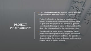 PROJECT
PROFITABILITY
• The Project Profitability report is used to monitor
the planned and real cost related to a project.
• Project Profitability is the state or condition of a
project to describe the yielding of a financial profit
or gain from that project. It is a measure of project
operational efficiency in terms of financial benefits.
As a rule, it is calculated by the cost-income ratio.
• Estimation is the major activity that ensures project
profitability. Through estimating project parameters
(such as cost, performance and time) it is possible to
determine how the project is changed and to explore
current status of project benefits.
 