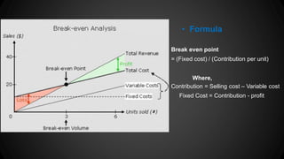 • Formula
Break even point
= (Fixed cost) / (Contribution per unit)
Where,
Contribution = Selling cost – Variable cost
Fixed Cost = Contribution - profit
 