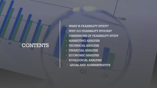 CONTENTS
• WHAT IS FEASIBILITY STUDY?
• WHY DO FEASIBILITY STUDIES?
• DIMENSIONS OF FEASIBILITY STUDY
• MARKETING ANALYSIS
• TECHNICAL ANALYSIS
• FINANCIAL ANALYSIS
• ECONOMIC ANALYSIS
• ECOLOGICAL ANALYSIS
• LEGAL AND ADMINISTRATIVE
 