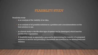 FEASIBILITY STUDY
Feasibility study-
• is an analysis of the viability of an idea.
• is an analysis of all possible solutions to a problem and a recommendation on the
best solution to use.
• is a formal study to decide what type of system can be developed,which best the
needs of the organization.
• A feasibility study is essentially a process for determining the viability of a proposed
initiative or service and providing a framework and direction for its development and
delivery
 