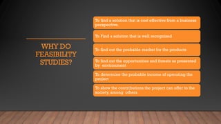 WHY DO
FEASIBILITY
STUDIES?
To find a solution that is cost effective from a business
perspective.
To Find a solution that is well recognized
To find out the probable market for the products
To find out the opportunities and threats as presented
by environment
To determine the probable income of operating the
project
To show the contributions the project can offer to the
society, among others
 