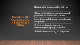 BENEFITS OF
CONDUCTING
A FEASIBILITY
STUDY
Narrows the business alternatives.
Gives project teams more focus and
provides an alternative outline.
Identifies a valid reason to undertake
the project.
Enhances the success rate by
evaluating multiple parameters.
Aids decision-making on the project
 