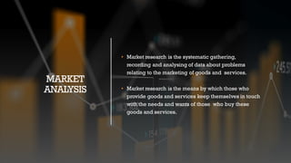MARKET
ANALYSIS
• Market research is the systematic gathering,
recording and analysing of data about problems
relating to the marketing of goods and services.
• Market research is the means by which those who
provide goods and services keep themselves in touch
with the needs and wants of those who buy these
goods and services.
 